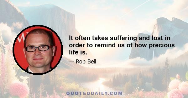 It often takes suffering and lost in order to remind us of how precious life is.