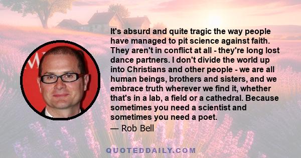 It's absurd and quite tragic the way people have managed to pit science against faith. They aren't in conflict at all - they're long lost dance partners. I don't divide the world up into Christians and other people - we 