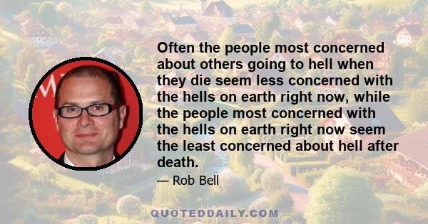 Often the people most concerned about others going to hell when they die seem less concerned with the hells on earth right now, while the people most concerned with the hells on earth right now seem the least concerned