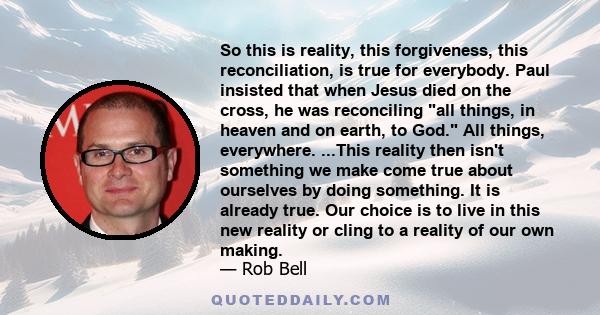 So this is reality, this forgiveness, this reconciliation, is true for everybody. Paul insisted that when Jesus died on the cross, he was reconciling all things, in heaven and on earth, to God. All things, everywhere.