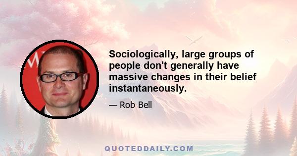 Sociologically, large groups of people don't generally have massive changes in their belief instantaneously.