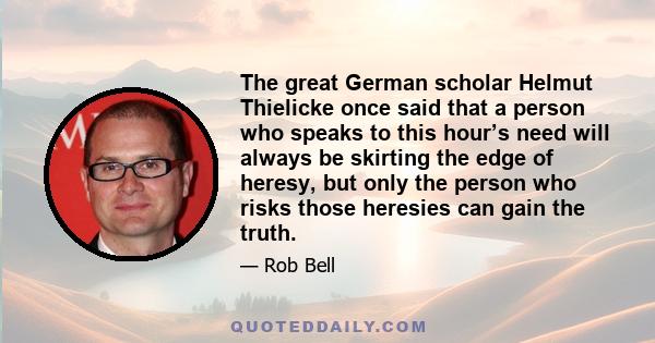 The great German scholar Helmut Thielicke once said that a person who speaks to this hour’s need will always be skirting the edge of heresy, but only the person who risks those heresies can gain the truth.