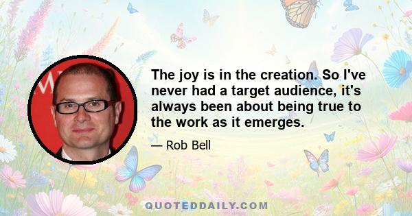 The joy is in the creation. So I've never had a target audience, it's always been about being true to the work as it emerges.