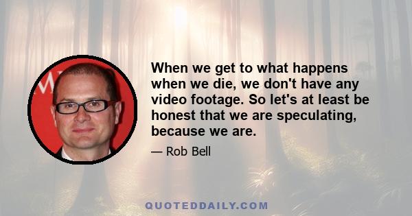 When we get to what happens when we die, we don't have any video footage. So let's at least be honest that we are speculating, because we are.