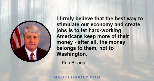 I firmly believe that the best way to stimulate our economy and create jobs is to let hard-working Americans keep more of their money - after all, the money belongs to them, not to Washington.