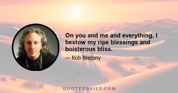 On you and me and everything, I bestow my ripe blessings and boisterous bliss.