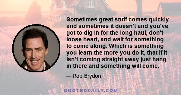 Sometimes great stuff comes quickly and sometimes it doesn't and you've got to dig in for the long haul, don't loose heart, and wait for something to come along. Which is something you learn the more you do it, that if