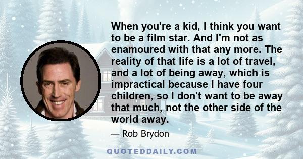 When you're a kid, I think you want to be a film star. And I'm not as enamoured with that any more. The reality of that life is a lot of travel, and a lot of being away, which is impractical because I have four