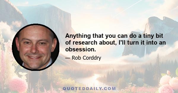 Anything that you can do a tiny bit of research about, I'll turn it into an obsession.