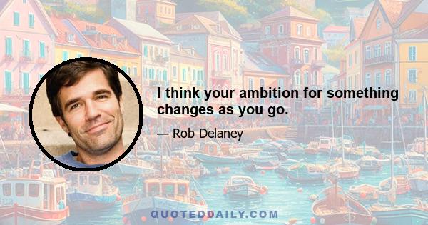 I think your ambition for something changes as you go.