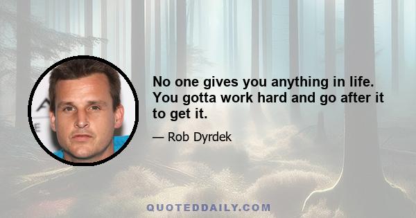 No one gives you anything in life. You gotta work hard and go after it to get it.