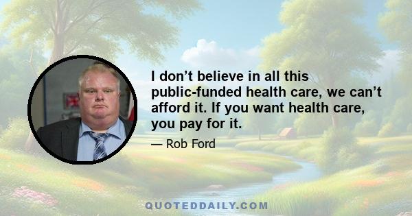 I don’t believe in all this public-funded health care, we can’t afford it. If you want health care, you pay for it.