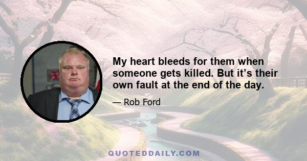 My heart bleeds for them when someone gets killed. But it’s their own fault at the end of the day.