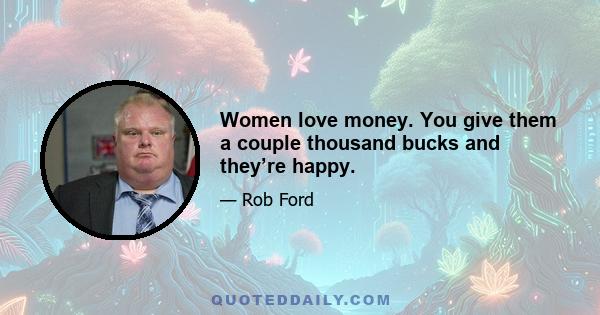 Women love money. You give them a couple thousand bucks and they’re happy.