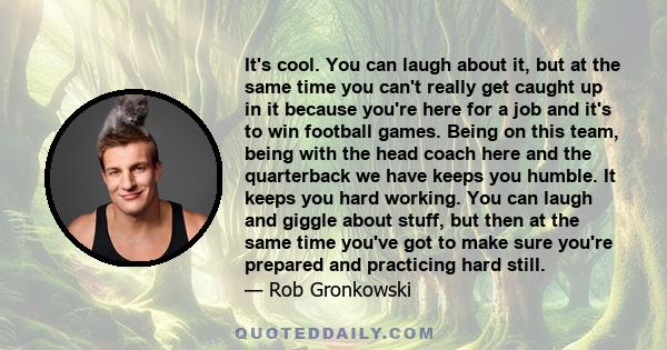 It's cool. You can laugh about it, but at the same time you can't really get caught up in it because you're here for a job and it's to win football games. Being on this team, being with the head coach here and the