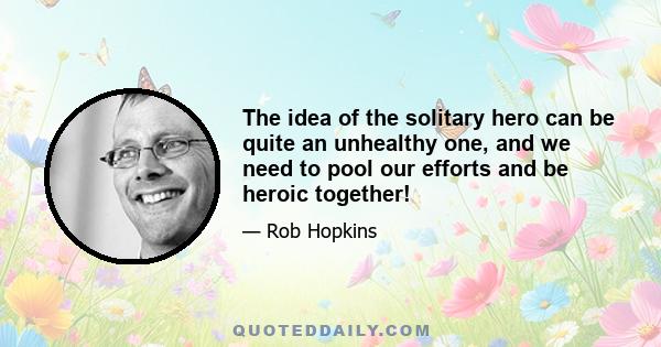 The idea of the solitary hero can be quite an unhealthy one, and we need to pool our efforts and be heroic together!