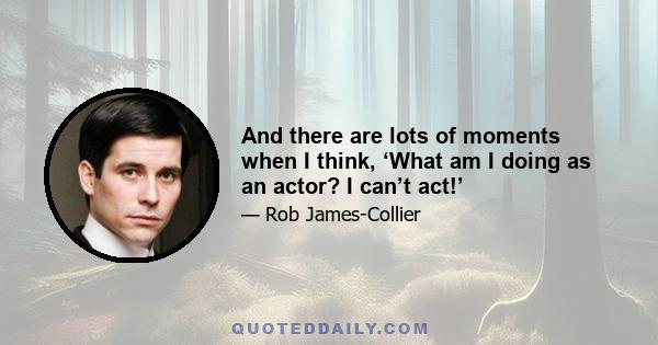 And there are lots of moments when I think, ‘What am I doing as an actor? I can’t act!’