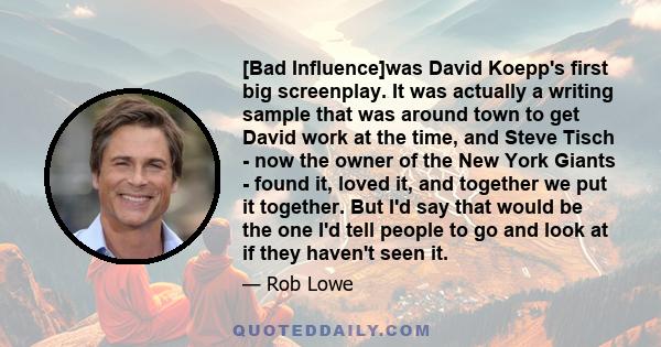[Bad Influence]was David Koepp's first big screenplay. It was actually a writing sample that was around town to get David work at the time, and Steve Tisch - now the owner of the New York Giants - found it, loved it,