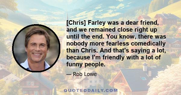 [Chris] Farley was a dear friend, and we remained close right up until the end. You know, there was nobody more fearless comedically than Chris. And that's saying a lot, because I'm friendly with a lot of funny people.