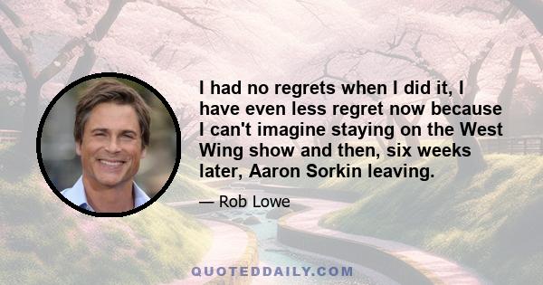 I had no regrets when I did it, I have even less regret now because I can't imagine staying on the West Wing show and then, six weeks later, Aaron Sorkin leaving.