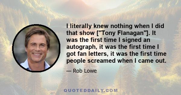 I literally knew nothing when I did that show [Tony Flanagan]. It was the first time I signed an autograph, it was the first time I got fan letters, it was the first time people screamed when I came out.