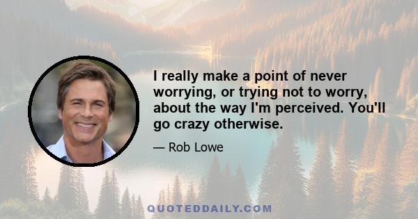 I really make a point of never worrying, or trying not to worry, about the way I'm perceived. You'll go crazy otherwise.