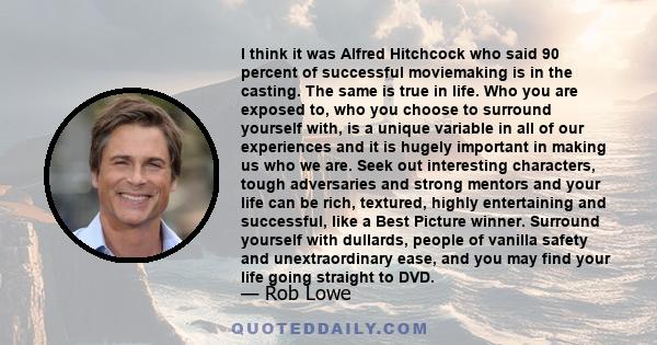 I think it was Alfred Hitchcock who said 90 percent of successful moviemaking is in the casting. The same is true in life. Who you are exposed to, who you choose to surround yourself with, is a unique variable in all of 