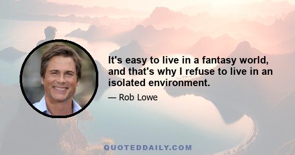 It's easy to live in a fantasy world, and that's why I refuse to live in an isolated environment.