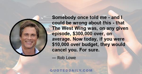 Somebody once told me - and I could be wrong about this - that The West Wing was, on any given episode, $300,000 over, on average. Now today, if you were $10,000 over budget, they would cancel you. For sure.