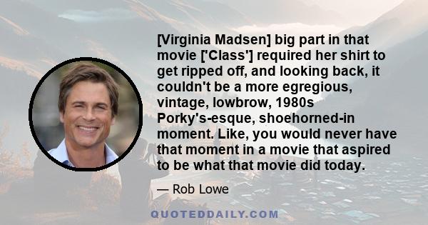 [Virginia Madsen] big part in that movie ['Class'] required her shirt to get ripped off, and looking back, it couldn't be a more egregious, vintage, lowbrow, 1980s Porky's-esque, shoehorned-in moment. Like, you would