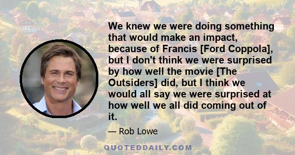 We knew we were doing something that would make an impact, because of Francis [Ford Coppola], but I don't think we were surprised by how well the movie [The Outsiders] did, but I think we would all say we were surprised 