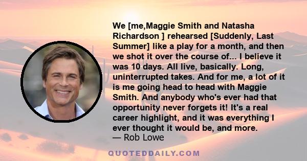 We [me,Maggie Smith and Natasha Richardson ] rehearsed [Suddenly, Last Summer] like a play for a month, and then we shot it over the course of... I believe it was 10 days. All live, basically. Long, uninterrupted takes. 