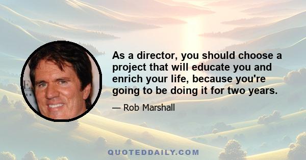 As a director, you should choose a project that will educate you and enrich your life, because you're going to be doing it for two years.