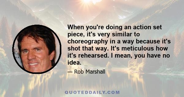 When you're doing an action set piece, it's very similar to choreography in a way because it's shot that way. It's meticulous how it's rehearsed. I mean, you have no idea.