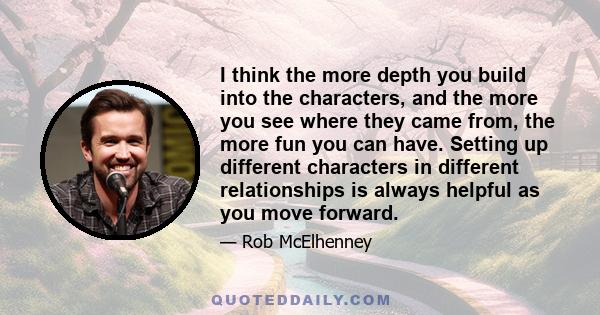 I think the more depth you build into the characters, and the more you see where they came from, the more fun you can have. Setting up different characters in different relationships is always helpful as you move