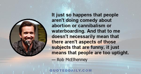 It just so happens that people aren't doing comedy about abortion or cannibalism or waterboarding. And that to me doesn't necessarily mean that there aren't aspects of those subjects that are funny, it just means that