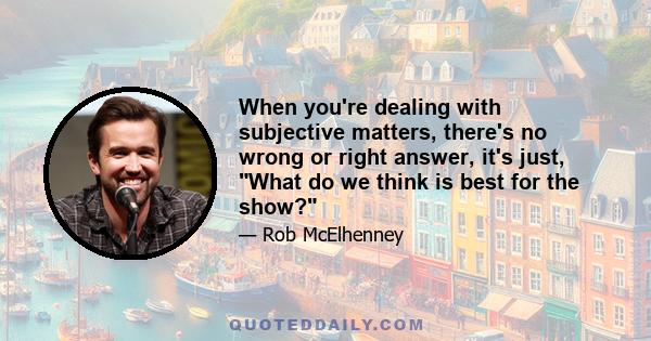 When you're dealing with subjective matters, there's no wrong or right answer, it's just, What do we think is best for the show?