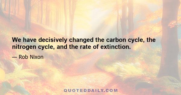 We have decisively changed the carbon cycle, the nitrogen cycle, and the rate of extinction.