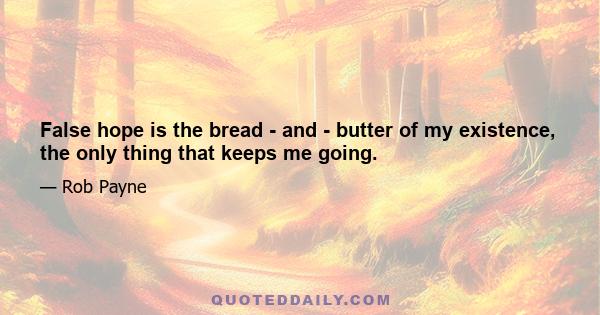 False hope is the bread - and - butter of my existence, the only thing that keeps me going.