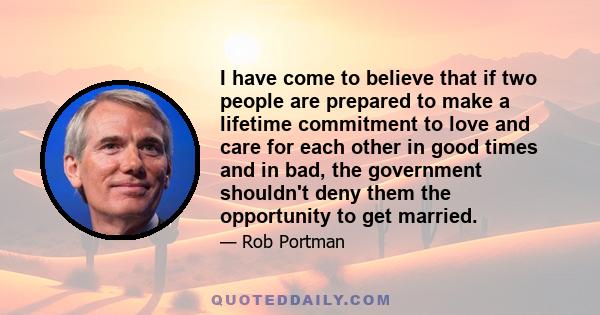 I have come to believe that if two people are prepared to make a lifetime commitment to love and care for each other in good times and in bad, the government shouldn't deny them the opportunity to get married.