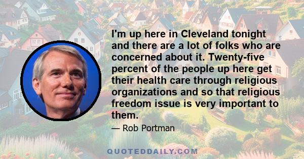 I'm up here in Cleveland tonight and there are a lot of folks who are concerned about it. Twenty-five percent of the people up here get their health care through religious organizations and so that religious freedom