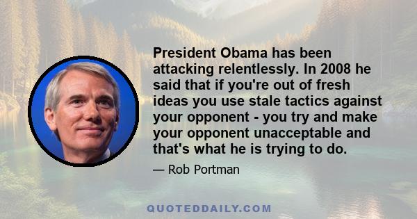 President Obama has been attacking relentlessly. In 2008 he said that if you're out of fresh ideas you use stale tactics against your opponent - you try and make your opponent unacceptable and that's what he is trying