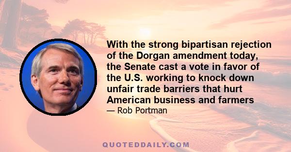 With the strong bipartisan rejection of the Dorgan amendment today, the Senate cast a vote in favor of the U.S. working to knock down unfair trade barriers that hurt American business and farmers