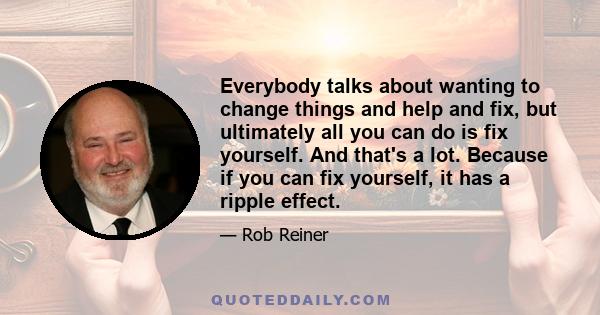 Everybody talks about wanting to change things and help and fix, but ultimately all you can do is fix yourself. And that's a lot. Because if you can fix yourself, it has a ripple effect.