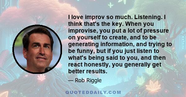 I love improv so much. Listening. I think that's the key. When you improvise, you put a lot of pressure on yourself to create, and to be generating information, and trying to be funny, but if you just listen to what's