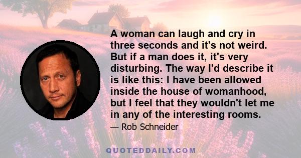 A woman can laugh and cry in three seconds and it's not weird. But if a man does it, it's very disturbing. The way I'd describe it is like this: I have been allowed inside the house of womanhood, but I feel that they