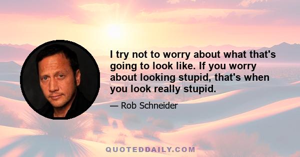 I try not to worry about what that's going to look like. If you worry about looking stupid, that's when you look really stupid.