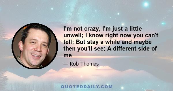 I'm not crazy, I'm just a little unwell; I know right now you can't tell; But stay a while and maybe then you'll see; A different side of me