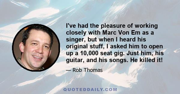 I've had the pleasure of working closely with Marc Von Em as a singer, but when I heard his original stuff, I asked him to open up a 10,000 seat gig. Just him, his guitar, and his songs. He killed it!