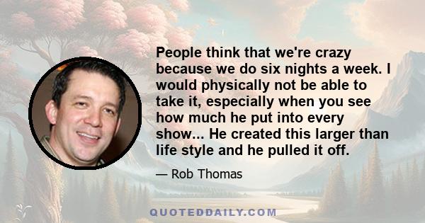 People think that we're crazy because we do six nights a week. I would physically not be able to take it, especially when you see how much he put into every show... He created this larger than life style and he pulled